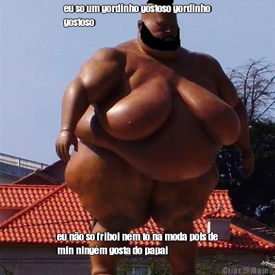 eu so um gordinho gostoso gordinho
gostoso  eu n�o so friboi nem to na moda pois de
min ning�m gosta do papai