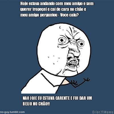 Hoje estava andando com meu amigo e sem
querer trope�ei e ca� de cara no ch�o e
meu amigo perguntou - Voce caiu? NAO JOJE EU ESTAVA CARENTE E FUI DAR UM
BEIJO NO CH�O!!