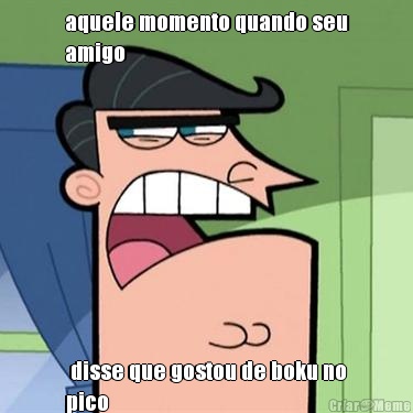 aquele momento quando seu
amigo  disse que gostou de boku no
pico