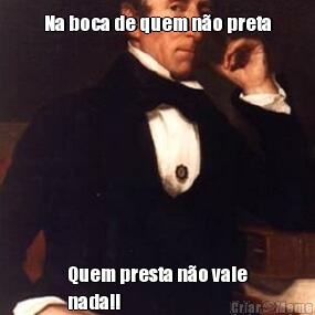 Na boca de quem n�o preta
 Quem presta n�o vale
nada!!