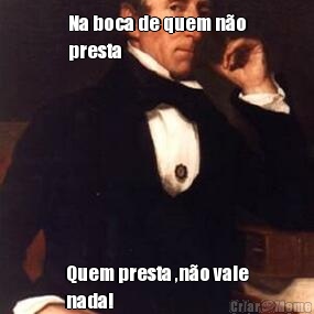 Na boca de quem n�o
presta Quem presta ,n�o vale
nada!