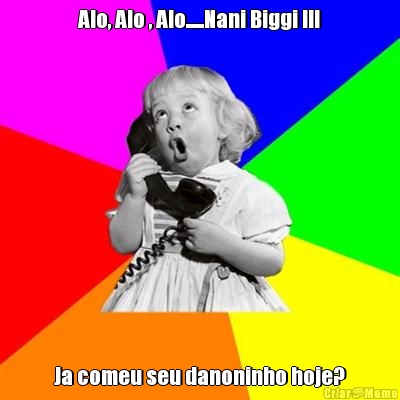 Alo, Alo , Alo......Nani Biggi !!! Ja comeu seu danoninho hoje?
