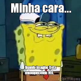 Minha cara... Quando imagino Beta
enlouquecendo MK. 