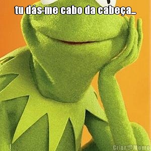 tu d�s-me cabo da cabe�a... 