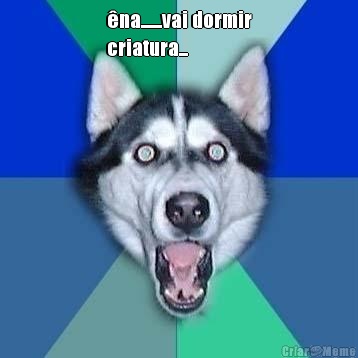 �na.......vai dormir
criatura... 