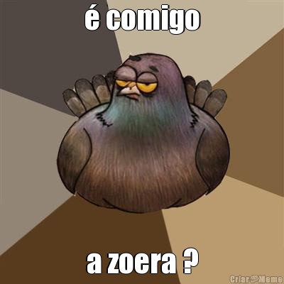 � comigo a zoera ?