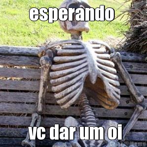 esperando   vc dar um oi