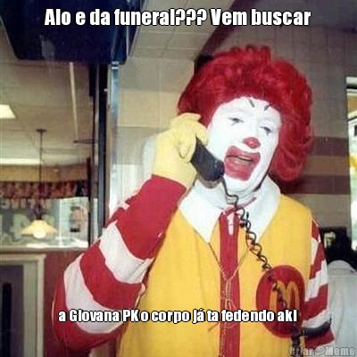 Alo e da funeral??? Vem buscar a Giovana PK o corpo j� ta fedendo aki