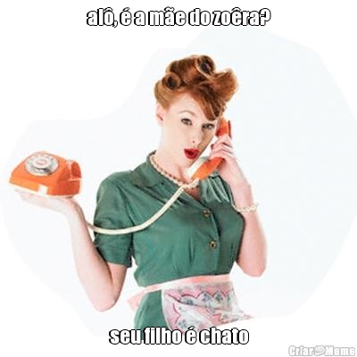 al�, � a m�e do zo�ra? seu filho � chato