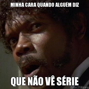 MINHA CARA QUANDO ALGU�M DIZ QUE N�O V� S�RIE