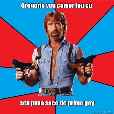 Gregorio vou comer teu cu  seu puxa saco de primo gay