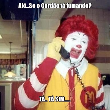 Al�...Se o Gord�o t� fumando? T�... T� SIM.......