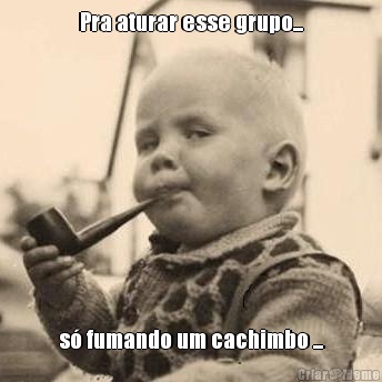 Pra aturar esse grupo... s� fumando um cachimbo ...