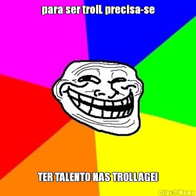 para ser trolL precisa-se TER TALENTO NAS TROLLAGE!