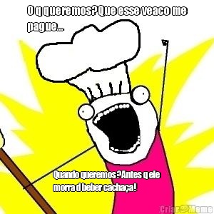 O q queremos?Que esse veaco me
pague... Quando queremos?Antes q ele
morra d beber cacha�a!