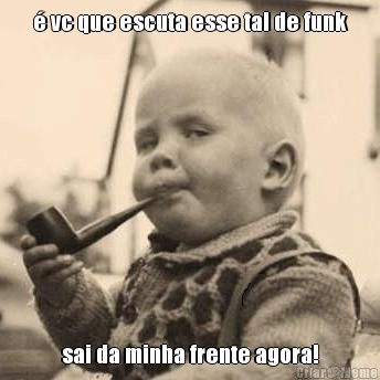 � vc que escuta esse tal de funk sai da minha frente agora!