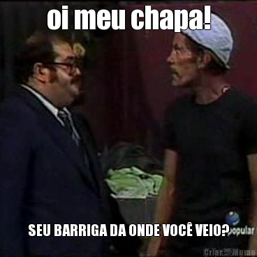oi meu chapa! SEU BARRIGA DA ONDE VOC� VEIO?