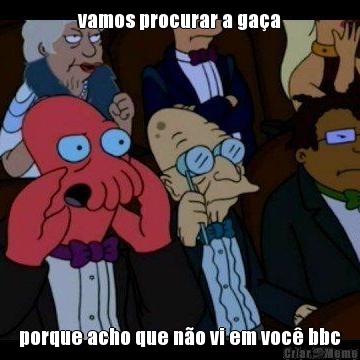 vamos procurar a ga�a porque acho que n�o vi em voc� bbc