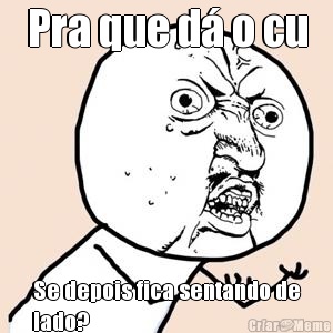 Pra que d� o cu Se depois fica sentando de
lado?
