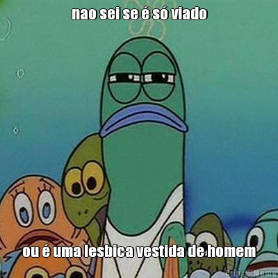 nao sei se � s� viado ou � uma lesbica vestida de homem