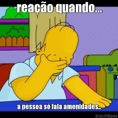 rea��o quando... a pessoa s� fala amenidades...
