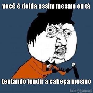 voc� � doida assim mesmo ou t� tentando fundir a cabe�a mesmo