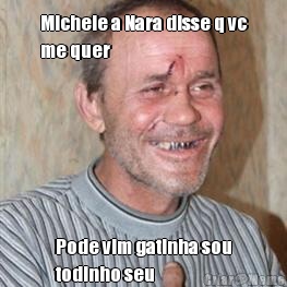 Michele a Nara disse q vc
me quer  Pode vim gatinha sou
todinho seu