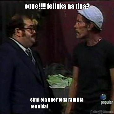 oque!!!! feijuka na tina? sim! ela quer toda familia
reunida!