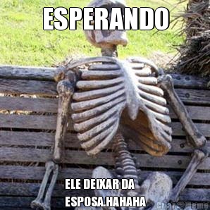 ESPERANDO ELE DEIXAR DA
ESPOSA.HAHAHA