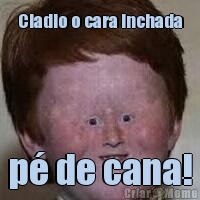 Cladio o cara inchada p� de cana!
