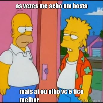 as vezes me acho um bosta mais ai eu olho vc e fico
melhor