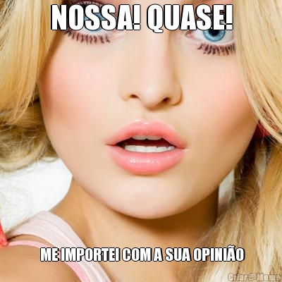 NOSSA! QUASE!  ME IMPORTEI COM A SUA OPINI�O