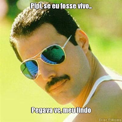 Pipi, se eu fosse vivo... Pegava vc, meu lindo
