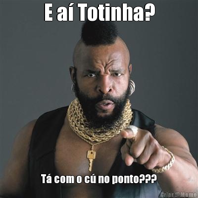 E a� Totinha? T� com o c� no ponto???