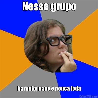 Nesse grupo ha muito papo e pouca foda