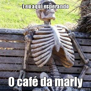 I eu aqui esperando O caf� da marly
