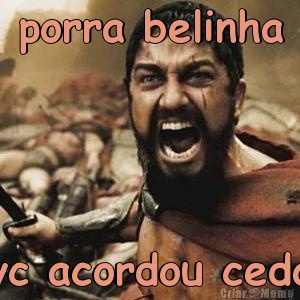 porra belinha vc acordou cedo