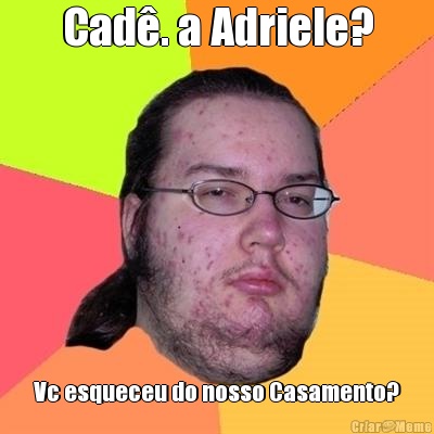 Cad�. a Adriele? Vc esqueceu do nosso Casamento?
