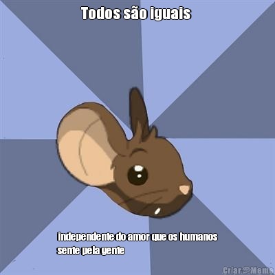 Todos s�o iguais  independente do amor que os humanos
sente pela gente 