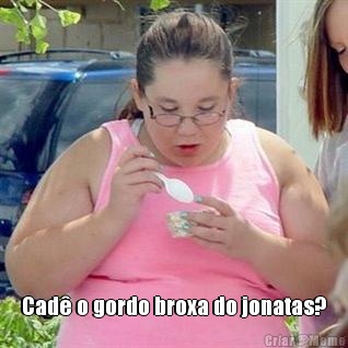  Cad� o gordo broxa do jonatas?
 