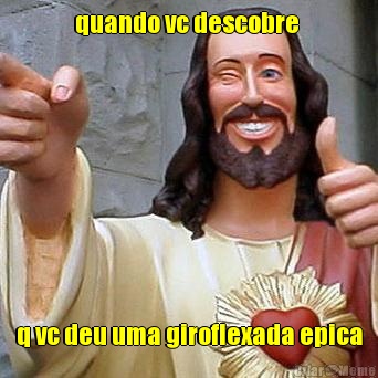 quando vc descobre  q vc deu uma giroflexada epica
