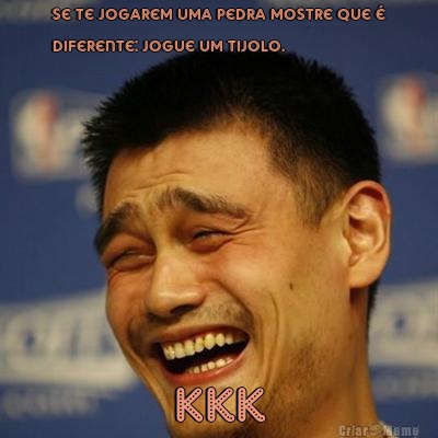 Se te jogarem uma pedra mostre que �
diferente: Jogue um tijolo. Kkk