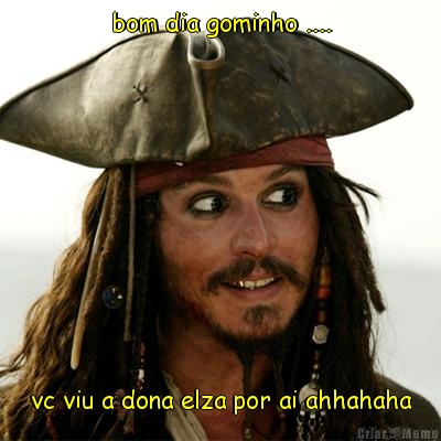 bom dia gominho .... vc viu a dona elza por ai ahhahaha
