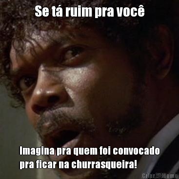 Se t� ruim pra voc� Imagina pra quem foi convocado
pra ficar na churrasqueira!