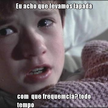 Eu acho que levamos lapada com  que frequemcia? todo
tempo