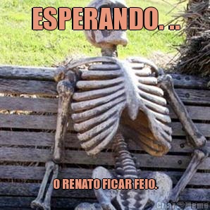 ESPERANDO. .. O RENATO FICAR FEIO.