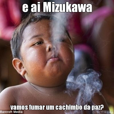 e ai Mizukawa vamos fumar um cachimbo da paz?