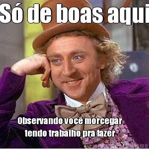 S� de boas aqui Observando voc� morcegar      
     tendo trabalho pra fazer