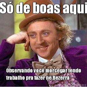 S� de boas aqui Observando voc� morcegar tendo
trabalho pra fazer n� Bezerra