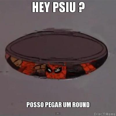 HEY PSIU ? POSSO PEGAR UM ROUND